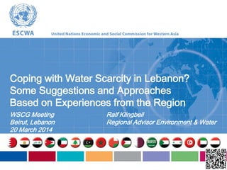 Coping with Water Scarcity in Lebanon?
Some Suggestions and Approaches
Based on Experiences from the Region
WSCG Meeting
Beirut, Lebanon
20 March 2014
Ralf Klingbeil
Regional Advisor Environment & Water
 