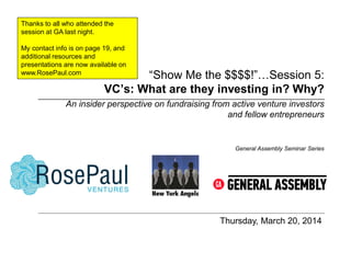 “Show Me the $$$$!”…Session 5:
VC’s: What are they investing in? Why?
Thursday, March 20, 2014
General Assembly Seminar Series
An insider perspective on fundraising from active venture investors
and fellow entrepreneurs
Thanks to all who attended the
session at GA last night.
My contact info is on page 19, and
additional resources and
presentations are now available on
www.RosePaul.com
 