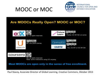 Are MOOCs Really Open? MOOC or MOC?
No, all rights reserved.
No, non-OER license.
No, all rights reserved.
Note: some institutions using CC anyway.
Yes, CC BY or CC BY-SA
Partial, CC BY-NC on some
Most MOOCs are open only in the sense of free enrollment.
Paul Stacey, Associate Director of Global Learning, Creative Commons, Oktober 2013
MOOC or MOC
 