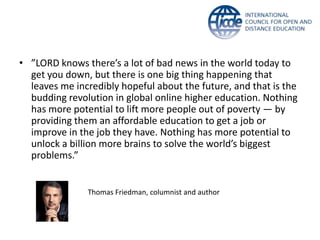 • ”LORD knows there’s a lot of bad news in the world today to
get you down, but there is one big thing happening that
leaves me incredibly hopeful about the future, and that is the
budding revolution in global online higher education. Nothing
has more potential to lift more people out of poverty — by
providing them an affordable education to get a job or
improve in the job they have. Nothing has more potential to
unlock a billion more brains to solve the world’s biggest
problems.”
Thomas Friedman, columnist and author
 