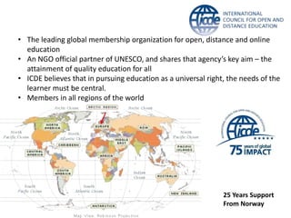 • The leading global membership organization for open, distance and online
education
• An NGO official partner of UNESCO, and shares that agency’s key aim – the
attainment of quality education for all
• ICDE believes that in pursuing education as a universal right, the needs of the
learner must be central.
• Members in all regions of the world
25 Years Support
From Norway
 