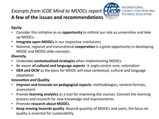 Excerpts from ICDE Mind to MOOCs report
A few of the issues and recommendations
Equity.
• Consider this initiative as an opportunity to rethink our role as universities and take
up MOOCs. .
• Integrate open MOOCs in our respective institutions
• National, regional and transnational cooperation is a great opportunity in developing
MOOC and MOOC-alike concepts.
Diversity.
• Undertake contextualized strategies when implementing MOOCs
• Be aware of cultural and language aspects → anglo-centric core, colonialism
• OER and OCW as the basis for MOOC will ease contextual, cultural and language
adaptation
Innovation and Quality.
• Improve and innovate on pedagogical aspects: methodologies, content formats,
assessment.
• Provide learning analytics as a tool for improving the courses. Connect the learning
process and research for new knowledge and improvements.
• Promote research about MOOCs.
• Keep moving towards quality. Beyond quantity of MOOCs and users, the focus on
quality is essential for sustainability.
 