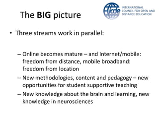 The BIG picture
• Three streams work in parallel:
– Online becomes mature – and Internet/mobile:
freedom from distance, mobile broadband:
freedom from location
– New methodologies, content and pedagogy – new
opportunities for student supportive teaching
– New knowledge about the brain and learning, new
knowledge in neurosciences
 