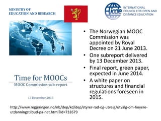 http://www.regjeringen.no/nb/dep/kd/dep/styrer-rad-og-utvalg/utvalg-om-hoyere-
utdanningstilbud-pa-net.html?id=732679
• The Norwegian MOOC
Commission was
appointed by Royal
Decree on 21 June 2013.
• One subreport delivered
by 13 December 2013.
• Final report, green paper,
expected in June 2014.
• A white paper on
structures and financial
regulations foreseen in
2015.
 