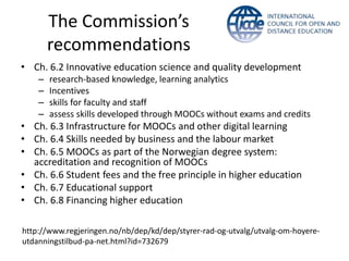 The Commission’s
recommendations
• Ch. 6.2 Innovative education science and quality development
– research-based knowledge, learning analytics
– Incentives
– skills for faculty and staff
– assess skills developed through MOOCs without exams and credits
• Ch. 6.3 Infrastructure for MOOCs and other digital learning
• Ch. 6.4 Skills needed by business and the labour market
• Ch. 6.5 MOOCs as part of the Norwegian degree system:
accreditation and recognition of MOOCs
• Ch. 6.6 Student fees and the free principle in higher education
• Ch. 6.7 Educational support
• Ch. 6.8 Financing higher education
http://www.regjeringen.no/nb/dep/kd/dep/styrer-rad-og-utvalg/utvalg-om-hoyere-
utdanningstilbud-pa-net.html?id=732679
 