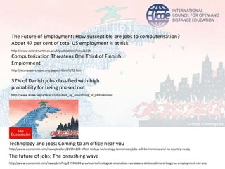 Computerization Threatens One Third of Finnish
Employment
37% of Danish jobs classified with high
probability for being phased out
http://www.economist.com/news/briefing/21594264-previous-technological-innovation-has-always-delivered-more-long-run-employment-not-less
The future of jobs; The onrushing wave
Technology and jobs; Coming to an office near you
http://www.economist.com/news/leaders/21594298-effect-todays-technology-tomorrows-jobs-will-be-immenseand-no-country-ready
http://www.kraka.org/artikler/computere_og_udskiftning_af_jobfunktioner
http://econpapers.repec.org/paper/rifbriefs/22.htm
The Future of Employment: How susceptible are jobs to computerisation?
About 47 per cent of total US employment is at risk.
http://www.oxfordmartin.ox.ac.uk/publications/view/1314
 