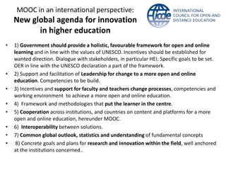 MOOC in an international perspective:
New global agenda for innovation
in higher education
• 1) Government should provide a holistic, favourable framework for open and online
learning and in line with the values of UNESCO. Incentives should be established for
wanted direction. Dialogue with stakeholders, in particular HEI. Specific goals to be set.
OER in line with the UNESCO declaration a part of the framework.
• 2) Support and facilitation of Leadership for change to a more open and online
education. Competencies to be build.
• 3) Incentives and support for faculty and teachers change processes, competencies and
working environment to achieve a more open and online education.
• 4) Framework and methodologies that put the learner in the centre.
• 5) Cooperation across institutions, and countries on content and platforms for a more
open and online education, hereunder MOOC.
• 6) Interoperability between solutions.
• 7) Common global outlook, statistics and understanding of fundamental concepts
• 8) Concrete goals and plans for research and innovation within the field, well anchored
at the institutions concerned..
 
