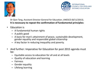 Dr Qian Tang, Assistant Director-General for Education, UNESCO (8/11/2013).
It is necessary to repeat the confirmation of fundamental principles:
• Education is
– A fundamental human rights
– A public good
– A basis for man's attainment of peace, sustainable development,
gender equality and responsible global citizenship
– A key factor in reducing inequality and poverty.
• And further: Imperative for Education for post 2015 agenda must
be:
– Equitable access to education for all and at all levels
– Quality of education and learning
– Fairness
– Gender equality
– Lifelong learning
 