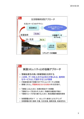 2014/03/24	
5	
生活現場参加型アプローチ
生活者の計算モデル化と	
  
情報サービス	
  
大規模データ
モデル化	
As	
  is	
To	
  be	
サービス活動中に
取得できるよう実験
計画されたデータ	
仮説修正	
人間行動
観測技術	
リアルデータの観測	
生活とサービスのデザイン	
支援技術	
コト：生活	
実践コミュニティとの協働アプローチ	
•  情報粘着性の高い現場情報を活用する	
  
•  この時、データを入力すると何かが得られる、実用的
なサービスとして設計することが重要	
  
•  行動変容を促す現場での「アクションリサーチ」の実践	
  
•  現場に介入し、問題解決をはかる仕組み作りを目指す。	
  
	
  
•  「現場に入る」ために：初期の解決すべき課題	
  
•  「現場でループをまわす」ために：持続的な観測を可能に	
  
•  「現場でループが回り続ける」ために：解決課題の継続的探索	
  
•  初期課題は何か？　→　コミュニティ参加によりヒアリング	
  
•  初期課題の例：医療・介護、生活支援、復興支援、地域活性化	
  
 