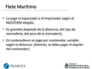 Flete Marítimo
• Lo paga el exportador o el importador según el
INCOTERM elegido.
• En graneles depende de la distancia, del tipo de
mercadería, del peso de la mercadería.
• En contenedores se paga por contenedor, variable
según la distancia. (Además, se debe pagar el alquiler
del contenedor).
 