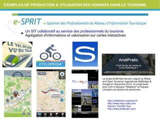EXEMPLES DE PRODUCTION & UTILISATION DES DONNEES DANS LE TOURISME
Le projet AndiPratic tire son origine du Week-
end Open Tourisme organisé par BeMyApp &
Google en Novembre 2012. Le projet avait
pour nom à l'époque "Adaptour" et l'équipe
comptait une dizaine de personnes.
Un SIT collaboratif au service des professionnels du tourisme
Agrégation d'informations et valorisation sur cartes interactives
http://valdeloire-vudutrain.fr/
http://www.anjou-velo.com
Saumur Touristic Tour
http://www.andipratic.com/
 