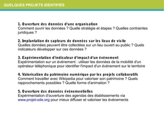 QUELQUES PROJETS IDENTIFIÉS
1.Ouverturedesdonnéesd'uneorganisation
Comment ouvrir les données ? Quelle stratégie et étapes ? Quelles contraintes
juridiques ?
2.Implantationdecapteursdedonnéessurleslieuxdevisite
Quelles données peuvent être collectées sur un lieu ouvert au public ? Quels
indicateurs développer sur ces données ?
3.Expérimentationd'indicateurd'impactd'unévénement
Expérimentation sur un événement : utiliser les données de la mobilité d'un
opérateur téléphonique pour identifier l'impact d'un événement sur le territoire
4.Valorisationdupatrimoinenumériqueparlesprojetscollaboratifs
Comment travailler avec Wikipedia pour valoriser son patrimoine ? Quels
rapprochements possibles ? Quelle forme d'animation ?
5.Ouverturedesdonnéesévénementielles
Expérimentation d'ouverture des agendas des établissements via
www.projet-ode.org pour mieux diffuser et valoriser les événements
 