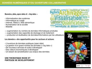 DONNÉES NUMÉRIQUES ET/OU OUVERTURE COLLABORATIVE
Données,data,opendataet«bigdata»
- Informatisation des systèmes
- Informatique en nuage
- Internet, Web2.0, Web sémantique
- Numérisation de la société
- Mobilité
→ augmentation du nombre de données informatiques produites
→ augmentation des capacités de stockage et de traitement
→ production et réutilisation de données/informations par les utilisateurs
Lesdonnées=desopportunitéspourlessecteursetacteurs
- L'ouverture de données publiques (open data)
- La gestion d'un grand nombre de données (« big data »)
- De nouveaux services et outils à développer
- Des valeurs économiques à développer
- Un besoin de sensibilisation aux enjeux des données
UNETHEMATIQUERICHEET
PORTEUSEDEDEVELOPPEMENT
 