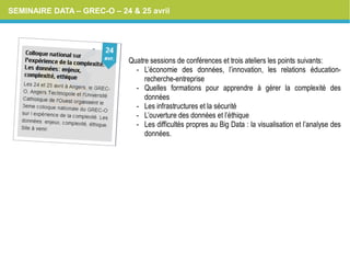 SEMINAIRE DATA – GREC-O – 24 & 25 avril
Quatre sessions de conférences et trois ateliers les points suivants:
- L’économie des données, l’innovation, les relations éducation-
recherche-entreprise
- Quelles formations pour apprendre à gérer la complexité des
données
- Les infrastructures et la sécurité
- L’ouverture des données et l’éthique
- Les difficultés propres au Big Data : la visualisation et l’analyse des
données.
 