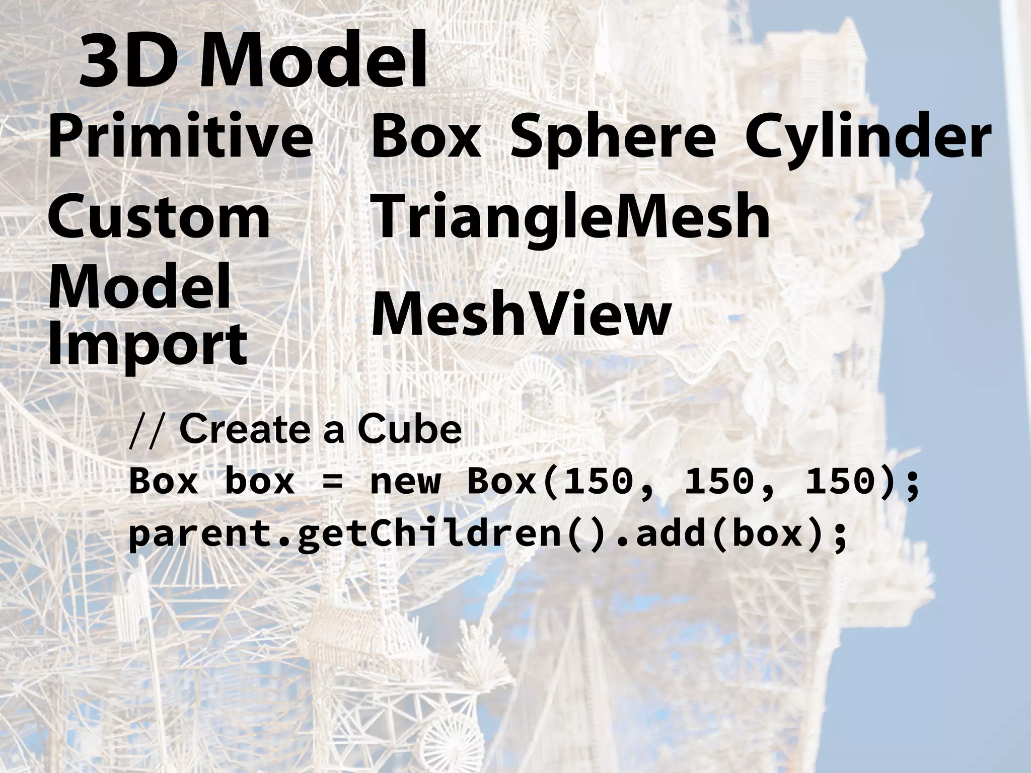 3D Model
Primitive Box Sphere Cylinder
Custom TriangleMesh
Model
Import MeshView
// Create a Cube
Box box = new Box(150, 150, 150);
parent.getChildren().add(box);