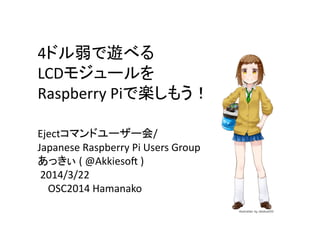 4ドル弱で遊べる	
  
LCDモジュールを	
  
Raspberry	
  Piで楽しもう！	
Ejectコマンドユーザー会/	
  
Japanese	
  Raspberry	
  Pi	
  Users	
  Group	
  
あっきぃ	
  (	
  @Akkieso?	
  )	
  
	
  2014/3/22	
  
	
  	
  	
  	
  OSC2014	
  Hamanako	
 