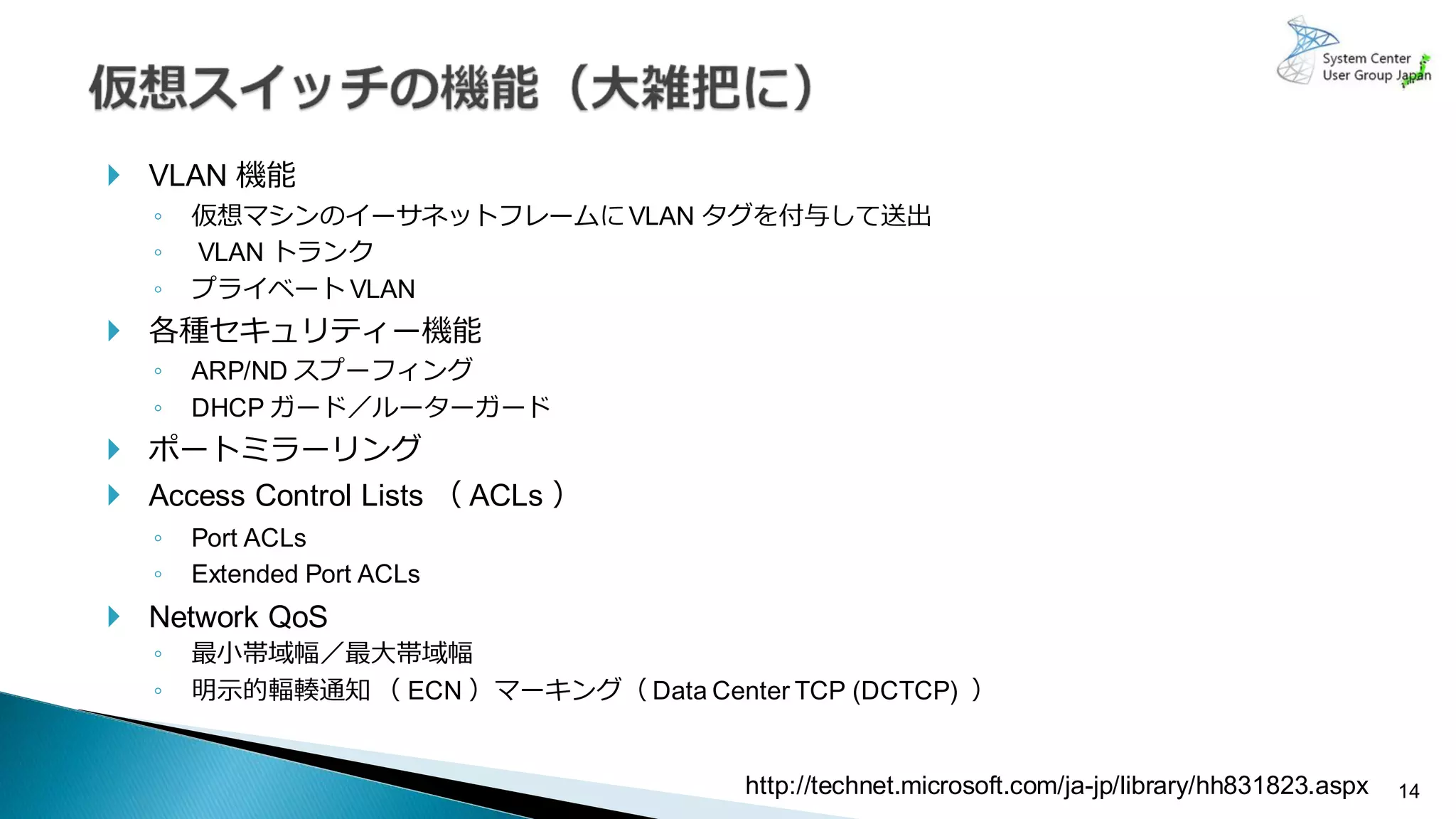 14
 VLAN 機能
◦ 仮想マシンのイーサネットフレームにVLAN タグを付与して送出
◦ VLAN トランク
◦ プライベート VLAN
 各種セキュリティー機能
◦ ARP/ND スプーフィング
◦ DHCP ガード／ルーターガード
 ポートミラーリング
 Access Control Lists （ ACLs ）
◦ Port ACLs
◦ Extended Port ACLs
 Network QoS
◦ 最小帯域幅／最大帯域幅
◦ 明示的輻輳通知 （ ECN ）マーキング（ Data Center TCP (DCTCP) ）
http://technet.microsoft.com/ja-jp/library/hh831823.aspx
 
