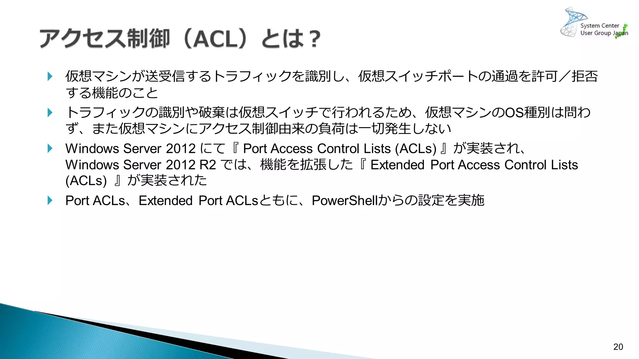 20
 仮想マシンが送受信するトラフィックを識別し、仮想スイッチポートの通過を許可／拒否
する機能のこと
 トラフィックの識別や破棄は仮想スイッチで行われるため、仮想マシンのOS種別は問わ
ず、また仮想マシンにアクセス制御由来の負荷は一切発生しない
 Windows Server 2012 にて『 Port Access Control Lists (ACLs) 』が実装され、
Windows Server 2012 R2 では、機能を拡張した『 Extended Port Access Control Lists
(ACLs) 』が実装された
 Port ACLs、Extended Port ACLsともに、PowerShellからの設定を実施
 