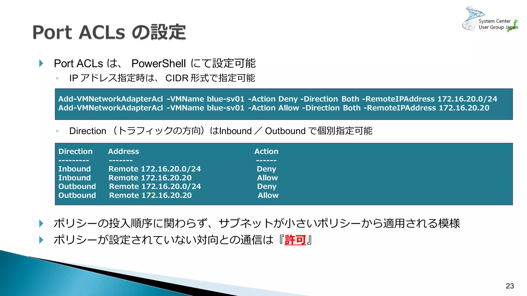23
 Port ACLs は、 PowerShell にて設定可能
◦ IP アドレス指定時は、 CIDR 形式で指定可能
◦ Direction （トラフィックの方向）はInbound ／ Outbound で個別指定可能
 ポリシーの投入順序に関わらず、サブネットが小さいポリシーから適用される模様
 ポリシーが設定されていない対向との通信は『許可』
Add-VMNetworkAdapterAcl -VMName blue-sv01 -Action Deny -Direction Both -RemoteIPAddress 172.16.20.0/24
Add-VMNetworkAdapterAcl -VMName blue-sv01 -Action Allow -Direction Both -RemoteIPAddress 172.16.20.20
Direction Address Action
--------- ------- ------
Inbound Remote 172.16.20.0/24 Deny
Inbound Remote 172.16.20.20 Allow
Outbound Remote 172.16.20.0/24 Deny
Outbound Remote 172.16.20.20 Allow
 