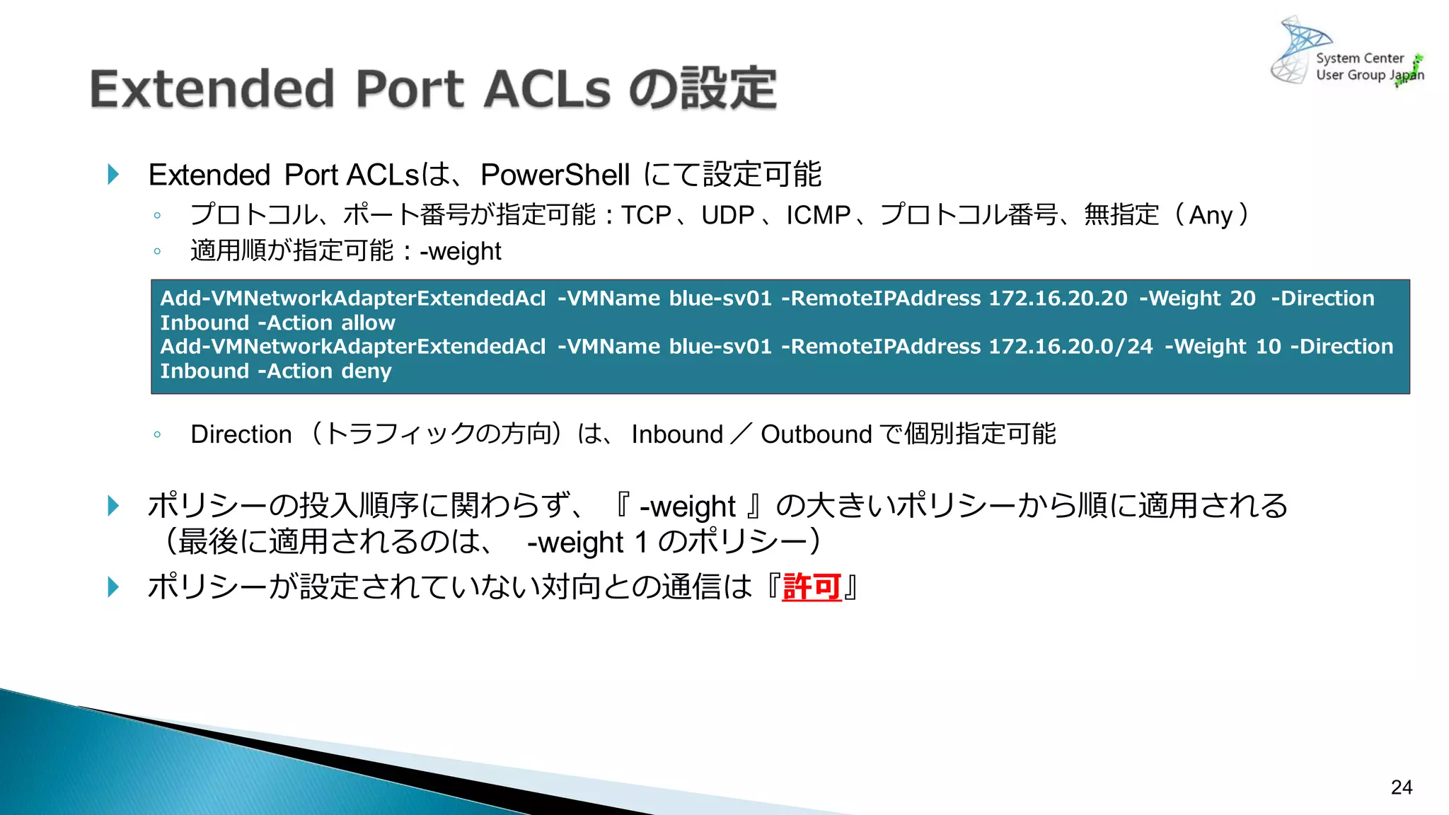24
 Extended Port ACLsは、PowerShell にて設定可能
◦ プロトコル、ポート番号が指定可能：TCP、UDP 、ICMP、プロトコル番号、無指定（ Any ）
◦ 適用順が指定可能：-weight
◦ Direction （トラフィックの方向）は、Inbound ／ Outbound で個別指定可能
 ポリシーの投入順序に関わらず、『 -weight 』の大きいポリシーから順に適用される
（最後に適用されるのは、 -weight 1 のポリシー）
 ポリシーが設定されていない対向との通信は『許可』
Add-VMNetworkAdapterExtendedAcl -VMName blue-sv01 -RemoteIPAddress 172.16.20.20 -Weight 20 -Direction
Inbound -Action allow
Add-VMNetworkAdapterExtendedAcl -VMName blue-sv01 -RemoteIPAddress 172.16.20.0/24 -Weight 10 -Direction
Inbound -Action deny
 