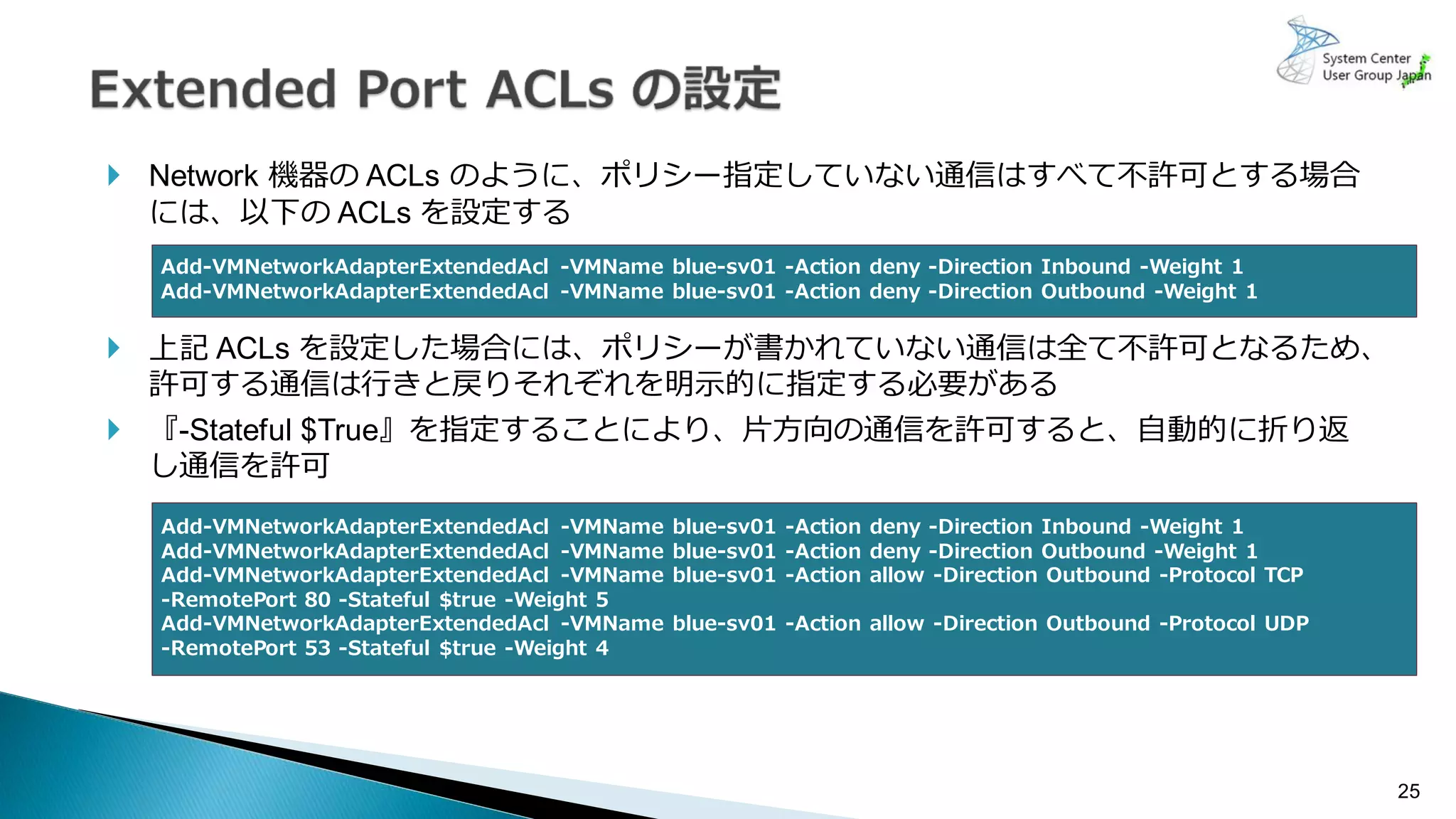25
 Network 機器の ACLs のように、ポリシー指定していない通信はすべて不許可とする場合
には、以下の ACLs を設定する
 上記 ACLs を設定した場合には、ポリシーが書かれていない通信は全て不許可となるため、
許可する通信は行きと戻りそれぞれを明示的に指定する必要がある
 『-Stateful $True』を指定することにより、片方向の通信を許可すると、自動的に折り返
し通信を許可
Add-VMNetworkAdapterExtendedAcl -VMName blue-sv01 -Action deny -Direction Inbound -Weight 1
Add-VMNetworkAdapterExtendedAcl -VMName blue-sv01 -Action deny -Direction Outbound -Weight 1
Add-VMNetworkAdapterExtendedAcl -VMName blue-sv01 -Action deny -Direction Inbound -Weight 1
Add-VMNetworkAdapterExtendedAcl -VMName blue-sv01 -Action deny -Direction Outbound -Weight 1
Add-VMNetworkAdapterExtendedAcl -VMName blue-sv01 -Action allow -Direction Outbound -Protocol TCP
-RemotePort 80 -Stateful $true -Weight 5
Add-VMNetworkAdapterExtendedAcl -VMName blue-sv01 -Action allow -Direction Outbound -Protocol UDP
-RemotePort 53 -Stateful $true -Weight 4
 