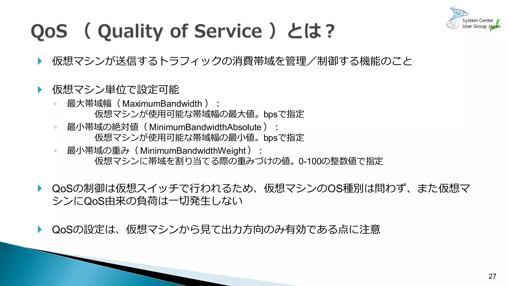 27
 仮想マシンが送信するトラフィックの消費帯域を管理／制御する機能のこと
 仮想マシン単位で設定可能
◦ 最大帯域幅（ MaximumBandwidth ）：
仮想マシンが使用可能な帯域幅の最大値。bpsで指定
◦ 最小帯域の絶対値（ MinimumBandwidthAbsolute ）：
仮想マシンが使用可能な帯域幅の最小値。bpsで指定
◦ 最小帯域の重み（ MinimumBandwidthWeight ）：
仮想マシンに帯域を割り当てる際の重みづけの値。0-100の整数値で指定
 QoSの制御は仮想スイッチで行われるため、仮想マシンのOS種別は問わず、また仮想マ
シンにQoS由来の負荷は一切発生しない
 QoSの設定は、仮想マシンから見て出力方向のみ有効である点に注意
 