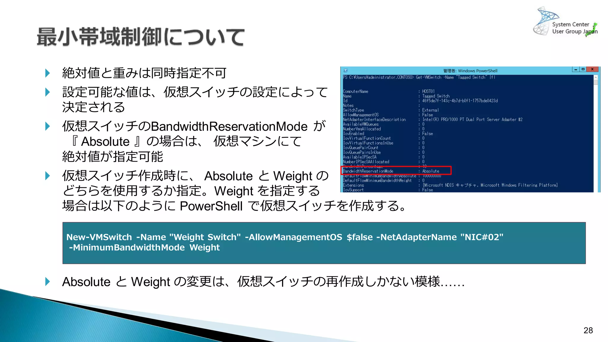 28
 絶対値と重みは同時指定不可
 設定可能な値は、仮想スイッチの設定によって
決定される
 仮想スイッチのBandwidthReservationMode が
『 Absolute 』の場合は、 仮想マシンにて
絶対値が指定可能
 仮想スイッチ作成時に、 Absolute と Weight の
どちらを使用するか指定。Weight を指定する
場合は以下のように PowerShell で仮想スイッチを作成する。
 Absolute と Weight の変更は、仮想スイッチの再作成しかない模様……
New-VMSwitch -Name "Weight Switch" -AllowManagementOS $false -NetAdapterName "NIC#02"
-MinimumBandwidthMode Weight
 