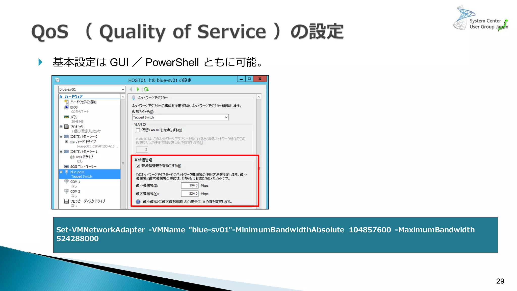 基本設定は GUI ／ PowerShell ともに可能。
29
Set-VMNetworkAdapter -VMName "blue-sv01"-MinimumBandwidthAbsolute 104857600 -MaximumBandwidth
524288000
 