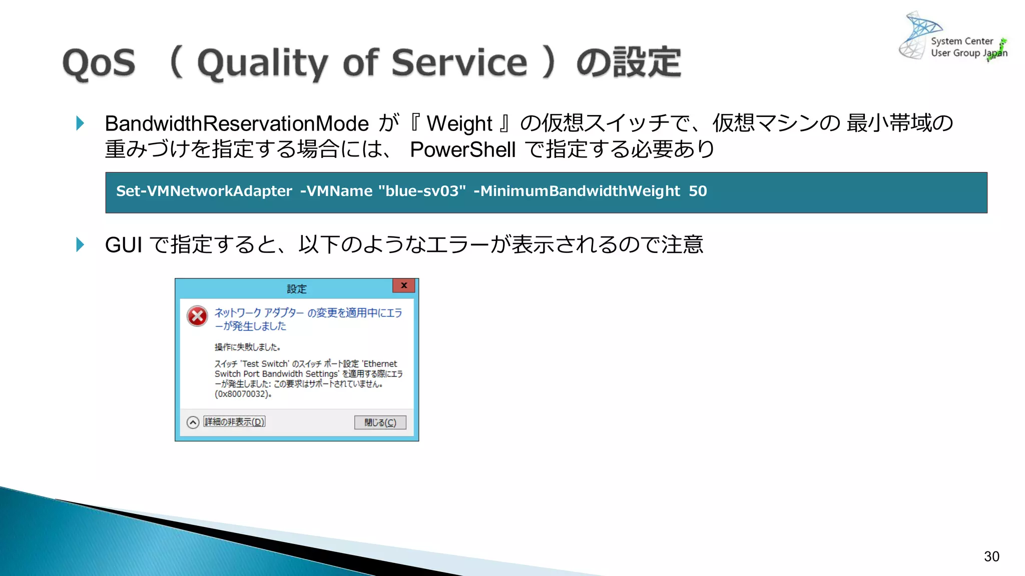  BandwidthReservationMode が『 Weight 』の仮想スイッチで、仮想マシンの 最小帯域の
重みづけを指定する場合には、 PowerShell で指定する必要あり
 GUI で指定すると、以下のようなエラーが表示されるので注意
30
Set-VMNetworkAdapter -VMName "blue-sv03" -MinimumBandwidthWeight 50
 