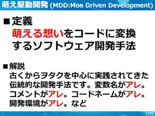 [17]
萌え駆動開発 (MDD:Moe Driven Development)
■定義
萌える想いをコードに変換
するソフトウェア開発手法
■解説
古くからヲタクを中心に実践されてきた
伝統的な開発手法です。変数名がアレ。
コメントがアレ。コードネームがアレ。
開発環境がアレ。など
 