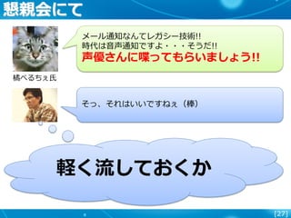 [27]
懇親会にて
橘べるちぇ氏
メール通知なんてレガシー技術!!
時代は音声通知ですよ・・・そうだ!!
声優さんに喋ってもらいましょう!!
そっ、それはいいですねぇ（棒）
軽く流しておくか
 