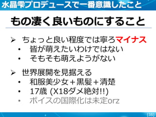 [35]
水晶雫プロデュースで一番意識したこと
もの凄く良いものにすること
 ちょっと良い程度では寧ろマイナス
• 皆が萌えたいわけではない
• そもそも萌えようがない
 世界展開を見据える
• 和服美少女＋黒髪＋清楚
• 17歳 (X18ダメ絶対!!)
• ボイスの国際化は未定orz
 