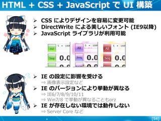 [54]
HTML + CSS + JavaScript で UI 構築
 CSS によりデザインを容易に変更可能
 DirectWrite による美しいフォント (IE9以降)
 JavaScript ライブラリが利用可能
 IE の設定に影響を受ける
⇒ 画像表示設定など
 IE のバージョンにより挙動が異なる
⇒ IE6/7/8/9/10/11
⇒ Win7/8 で挙動が異なることもorz
 IE が存在しない環境では動作しない
⇒ Server Core など
 