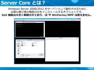 [56]
Server Core とは？
Windows Server 2008/2012 をサーバーとして動作させるために
必要な最小限の機能のみをインストールするオプションです。
GUI 機能は大きく制限されており、IE や WinForms/WPF は使えません。
 