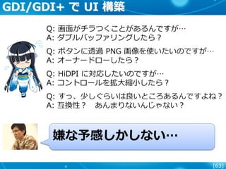[63]
GDI/GDI+ で UI 構築
Q: 画面がチラつくことがあるんですが…
A: ダブルバッファリングしたら？
Q: ボタンに透過 PNG 画像を使いたいのですが…
A: オーナードローしたら？
Q: HiDPI に対応したいのですが…
A: コントロールを拡大縮小したら？
Q: すっ、少しぐらいは良いところあるんですよね？
A: 互換性？ あんまりないんじゃない？
嫌な予感しかしない…
 