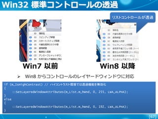 [67]
Win32 標準コントロールの透過
Win7 以前 Win8 以降
if (m_IsHighContrast) // ハイコントラスト環境では透過機能を無効化
{
::SetLayeredWindowAttributes(m_List.m_hWnd, 0, 255, LWA_ALPHA);
}
else
{
::SetLayeredWindowAttributes(m_List.m_hWnd, 0, 192, LWA_ALPHA);
}
リストコントロールが透過
 Win8 からコントロールのレイヤードウィンドウに対応
 