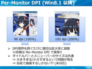 [68]
Per-Monitor DPI (Win8.1 以降)
96 dpi (100%) 192 dpi (200%)
 DPI境界を跨ぐたびに適切な拡大率に調整
※詳細は Per-Monitor DPI で検索!!
 タイトルバーとメニューバーのサイズは共通
⇒ 大きすぎる/小さすぎるという問題が発生
⇒ 自前で描画するしかない?? (未対応)
 