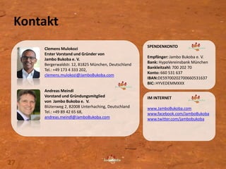 Clemens Mulokozi
Erster Vorstand und Gründer von
Jambo Bukoba e. V.
Bergerwaldstr. 12, 81825 München, Deutschland
Tel.: +49 173 4 333 202,
clemens.mulokozi@JamboBukoba.com
Andreas Meindl
Vorstand und Gründungsmitglied
von Jambo Bukoba e. V.
Blütenweg 2, 82008 Unterhaching, Deutschland
Tel.: +49 89 42 65 68,
andreas.meindl@JamboBukoba.com
SPENDENKONTO
Empfänger: Jambo Bukoba e. V.
Bank: HypoVereinsbank München
Bankleitzahl: 700 202 70
Konto: 660 531 637
IBAN:DE59700202700660531637
BIC: HYVEDEMMXXX
IM INTERNET
www.JamboBukoba.com
www.facebook.com/JamboBukoba
www.twitter.com/jambobukoba
Kontakt
27
 