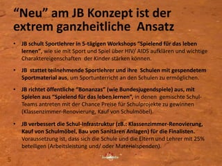 “Neu” am JB Konzept ist der
extrem ganzheitliche Ansatz
• JB schult Sportlehrer in 5-tägigen Workshops “Spielend für das leben
lernen”, wie sie mit Sport und Spiel über HIV/ AIDS aufklären und wichtige
Charaktereigenschaften der Kinder stärken können.
• JB stattet teilnehmende Sportlehrer und ihre Schulen mit gespendetem
Sportmaterial aus, um Sportunterricht an den Schulen zu ermöglichen.
• JB richtet öffentliche “Bonanzas” (wie Bundesjugendspiele) aus, mit
Spielen aus “Spielend für das leben lernen”, in denen gemischte Schul-
Teams antreten mit der Chance Preise für Schulprojekte zu gewinnen
(Klassenzimmer-Renovierung, Kauf von Schulmöbel).
• JB verbessert die Schul-Infrastruktur (zB.: Klassenzimmer-Renovierung,
Kauf von Schulmöbel, Bau von Sanitären Anlagen) für die Finalisten.
Voraussetzung ist, dass sich die Schule und die Eltern und Lehrer mit 25%
beteiligen (Arbeitsleistung und/ oder Materialspenden).
5
 