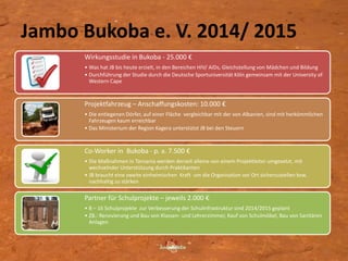 Jambo Bukoba e. V. 2014/ 2015
6
Wirkungsstudie in Bukoba - 25.000 €
• Was hat JB bis heute erzielt, in den Bereichen HIV/ AIDs, Gleichstellung von Mädchen und Bildung
• Durchführung der Studie durch die Deutsche Sportuniversität Köln gemeinsam mit der University of
Western Cape
Projektfahrzeug – Anschaffungskosten: 10.000 €
• Die entlegenen Dörfer, auf einer Fläche vergleichbar mit der von Albanien, sind mit herkömmlichen
Fahrzeugen kaum erreichbar
• Das Ministerium der Region Kagera unterstützt JB bei den Steuern
Co-Worker in Bukoba - p. a. 7.500 €
• Die Maßnahmen in Tansania werden derzeit alleine von einem Projektleiter umgesetzt, mit
wechselnder Unterstützung durch Praktikanten
• JB braucht eine zweite einheimischen Kraft um die Organisation vor Ort sicherzustellen bzw.
nachhaltig zu stärken
Partner für Schulprojekte – jeweils 2.000 €
• 8 – 16 Schulprojekte zur Verbesserung der Schulinfrastruktur sind 2014/2015 geplant
• ZB.: Renovierung und Bau von Klassen- und Lehrerzimmer, Kauf von Schulmöbel, Bau von Sanitären
Anlagen
 
