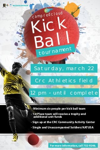 Ball
Kick
tournament
campredcloud
Saturday, march 22
Crc Athletics field
12 pm - until complete
- Minimum six people per kick ball team
- 1st Place team will receive a trophy and
additional unit funds
- Sign up at the CRC Community Activity Center
- Single and Unaccompanied Soldiers/KATUSA
For more information, call 732-9246.
In support of the Army Family Covenant
 