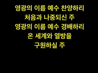 영광의 이름 예수 찬양하리 !
처음과 나중되신 주 !
영광의 이름 예수 경배하리 !
온 세계와 열방을 !
구원하실 주
 