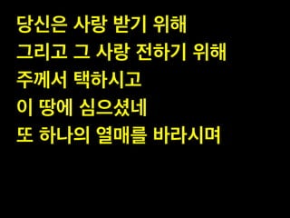 당신은 사랑 받기 위해 !
그리고 그 사랑 전하기 위해!
주께서 택하시고 !
이 땅에 심으셨네 !
또 하나의 열매를 바라시며
 