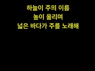 하늘이 주의 이름 !
높이 올리며!
넓은 바다가 주를 노래해
 