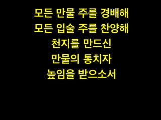 모든 만물 주를 경배해!
모든 입술 주를 찬양해!
천지를 만드신 !
만물의 통치자!
높임을 받으소서
 