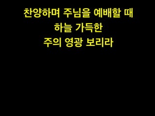 찬양하며 주님을 예배할 때!
하늘 가득한 !
주의 영광 보리라
 