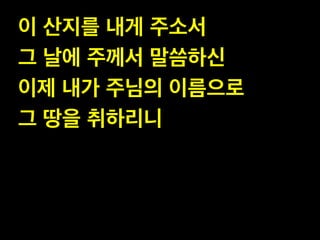 이 산지를 내게 주소서 !
그 날에 주께서 말씀하신!
이제 내가 주님의 이름으로 !
그 땅을 취하리니
 