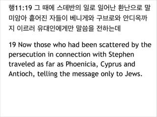 행11:19 그 때에 스데반의 일로 일어난 환난으로 말
미암아 흩어진 자들이 베니게와 구브로와 안디옥까
지 이르러 유대인에게만 말씀을 전하는데
19 Now those who had been scattered by the
persecution in connection with Stephen
traveled as far as Phoenicia, Cyprus and
Antioch, telling the message only to Jews.
 