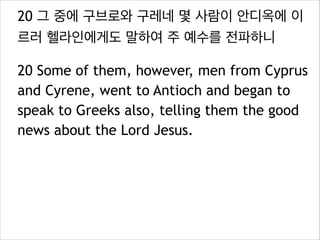 20 그 중에 구브로와 구레네 몇 사람이 안디옥에 이
르러 헬라인에게도 말하여 주 예수를 전파하니
20 Some of them, however, men from Cyprus
and Cyrene, went to Antioch and began to
speak to Greeks also, telling them the good
news about the Lord Jesus.
 