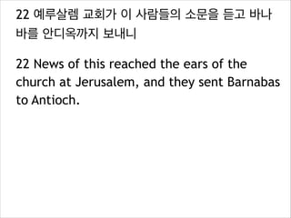 22 예루살렘 교회가 이 사람들의 소문을 듣고 바나
바를 안디옥까지 보내니
22 News of this reached the ears of the
church at Jerusalem, and they sent Barnabas
to Antioch.
 